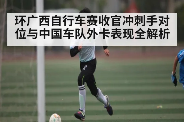 环广西自行车赛收官冲刺手对位与中国车队外卡表现全解析